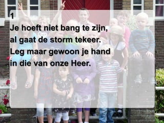 1
Je hoeft niet bang te zijn,
al gaat de storm tekeer.
Leg maar gewoon je hand
in die van onze Heer.
 