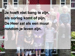 2
Je hoeft niet bang te zijn,
als oorlog komt of pijn.
De Heer zal als een muur
rondom je leven zijn.
 