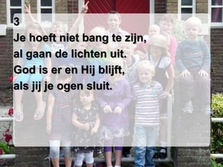 3
Je hoeft niet bang te zijn,
al gaan de lichten uit.
God is er en Hij blijft,
als jij je ogen sluit.
 