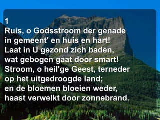 1
Ruis, o Godsstroom der genade
in gemeent' en huis en hart!
Laat in U gezond zich baden,
wat gebogen gaat door smart!
Stroom, o heil'ge Geest, terneder
op het uitgedroogde land;
en de bloemen bloeien weder,
haast verwelkt door zonnebrand.
 