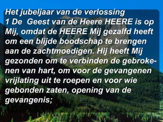 Het jubeljaar van de verlossing
1 De Geest van de Heere HEERE is op
Mij, omdat de HEERE Mij gezalfd heeft
om een blijde boodschap te brengen
aan de zachtmoedigen. Hij heeft Mij
gezonden om te verbinden de gebroke-
nen van hart, om voor de gevangenen
vrijlating uit te roepen en voor wie
gebonden zaten, opening van de
gevangenis;
 