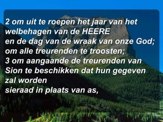 2 om uit te roepen het jaar van het
welbehagen van de HEERE
en de dag van de wraak van onze God;
om alle treurenden te troosten;
3 om aangaande de treurenden van
Sion te beschikken dat hun gegeven
zal worden
sieraad in plaats van as,
 
