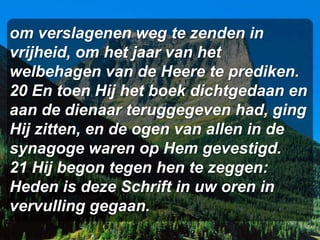 om verslagenen weg te zenden in
vrijheid, om het jaar van het
welbehagen van de Heere te prediken.
20 En toen Hij het boek dichtgedaan en
aan de dienaar teruggegeven had, ging
Hij zitten, en de ogen van allen in de
synagoge waren op Hem gevestigd.
21 Hij begon tegen hen te zeggen:
Heden is deze Schrift in uw oren in
vervulling gegaan.
 