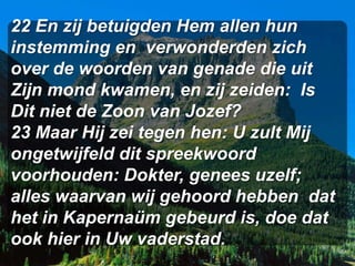 22 En zij betuigden Hem allen hun
instemming en verwonderden zich
over de woorden van genade die uit
Zijn mond kwamen, en zij zeiden: Is
Dit niet de Zoon van Jozef?
23 Maar Hij zei tegen hen: U zult Mij
ongetwijfeld dit spreekwoord
voorhouden: Dokter, genees uzelf;
alles waarvan wij gehoord hebben dat
het in Kapernaüm gebeurd is, doe dat
ook hier in Uw vaderstad.
 
