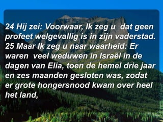 24 Hij zei: Voorwaar, Ik zeg u dat geen
profeet welgevallig is in zijn vaderstad.
25 Maar Ik zeg u naar waarheid: Er
waren veel weduwen in Israël in de
dagen van Elia, toen de hemel drie jaar
en zes maanden gesloten was, zodat
er grote hongersnood kwam over heel
het land,
 