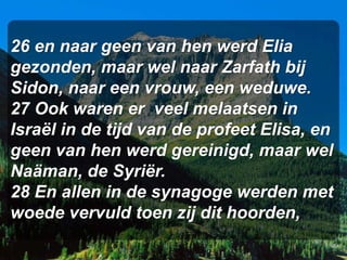 26 en naar geen van hen werd Elia
gezonden, maar wel naar Zarfath bij
Sidon, naar een vrouw, een weduwe.
27 Ook waren er veel melaatsen in
Israël in de tijd van de profeet Elisa, en
geen van hen werd gereinigd, maar wel
Naäman, de Syriër.
28 En allen in de synagoge werden met
woede vervuld toen zij dit hoorden,
 