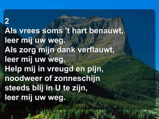 2
Als vrees soms 't hart benauwt,
leer mij uw weg.
Als zorg mijn dank verflauwt,
leer mij uw weg.
Help mij in vreugd en pijn,
noodweer of zonneschijn
steeds blij in U te zijn,
leer mij uw weg.
 