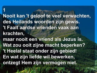 1
Nooit kan 't geloof te veel verwachten,
des Heilands woorden zijn gewis.
't Faalt aardse vrienden vaak aan
krachten,
maar nooit een vriend als Jezus is.
Wat zou ooit zijne macht beperken?
't Heelal staat onder zijn gebied!
En wat zijn liefde wil bewerken,
ontzegt Hem zijn vermogen niet.
 
