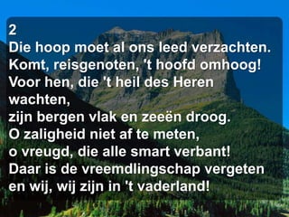 2
Die hoop moet al ons leed verzachten.
Komt, reisgenoten, 't hoofd omhoog!
Voor hen, die 't heil des Heren
wachten,
zijn bergen vlak en zeeën droog.
O zaligheid niet af te meten,
o vreugd, die alle smart verbant!
Daar is de vreemdlingschap vergeten
en wij, wij zijn in 't vaderland!
 