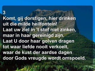 3
Komt, gij dorstigen, hier drinken
uit die milde heilfontein!
Laat uw ziel in 't stof niet zinken,
maar in haar gereinigd zijn.
Laat U door haar golven dragen
tot waar liefde nooit verkoelt,
waar de kust der aardse dagen
door Gods vreugde wordt omspoeld.
 