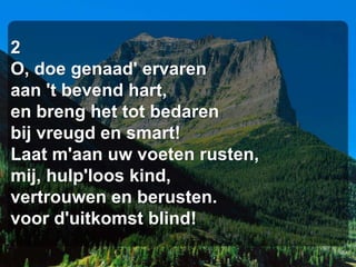 2
O, doe genaad' ervaren
aan 't bevend hart,
en breng het tot bedaren
bij vreugd en smart!
Laat m'aan uw voeten rusten,
mij, hulp'loos kind,
vertrouwen en berusten.
voor d'uitkomst blind!
 