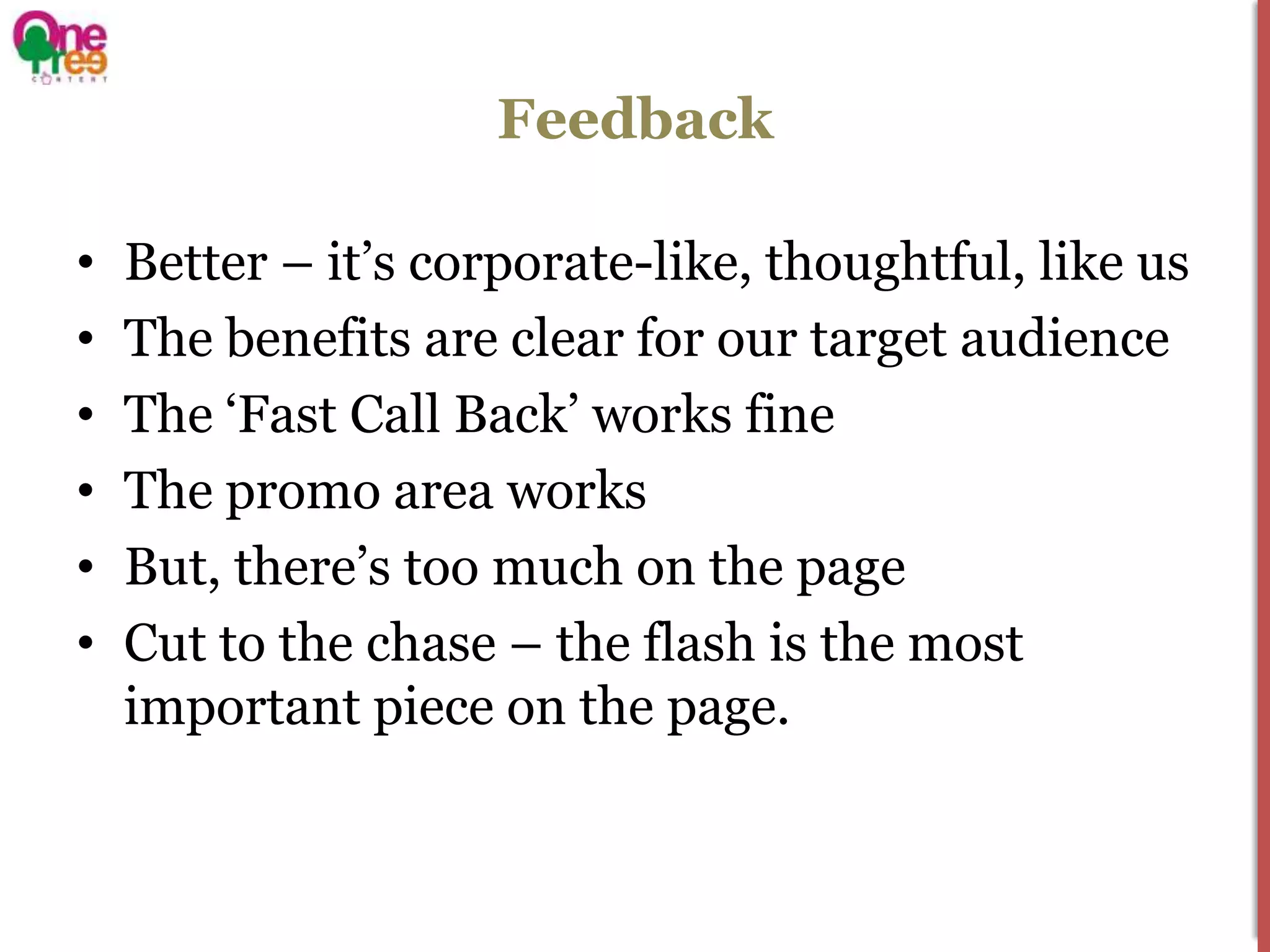Feedback

•   Better – it’s corporate-like, thoughtful, like us
•   The benefits are clear for our target audience
•   The ‘Fast Call Back’ works fine
•   The promo area works
•   But, there’s too much on the page
•   Cut to the chase – the flash is the most
    important piece on the page.
 