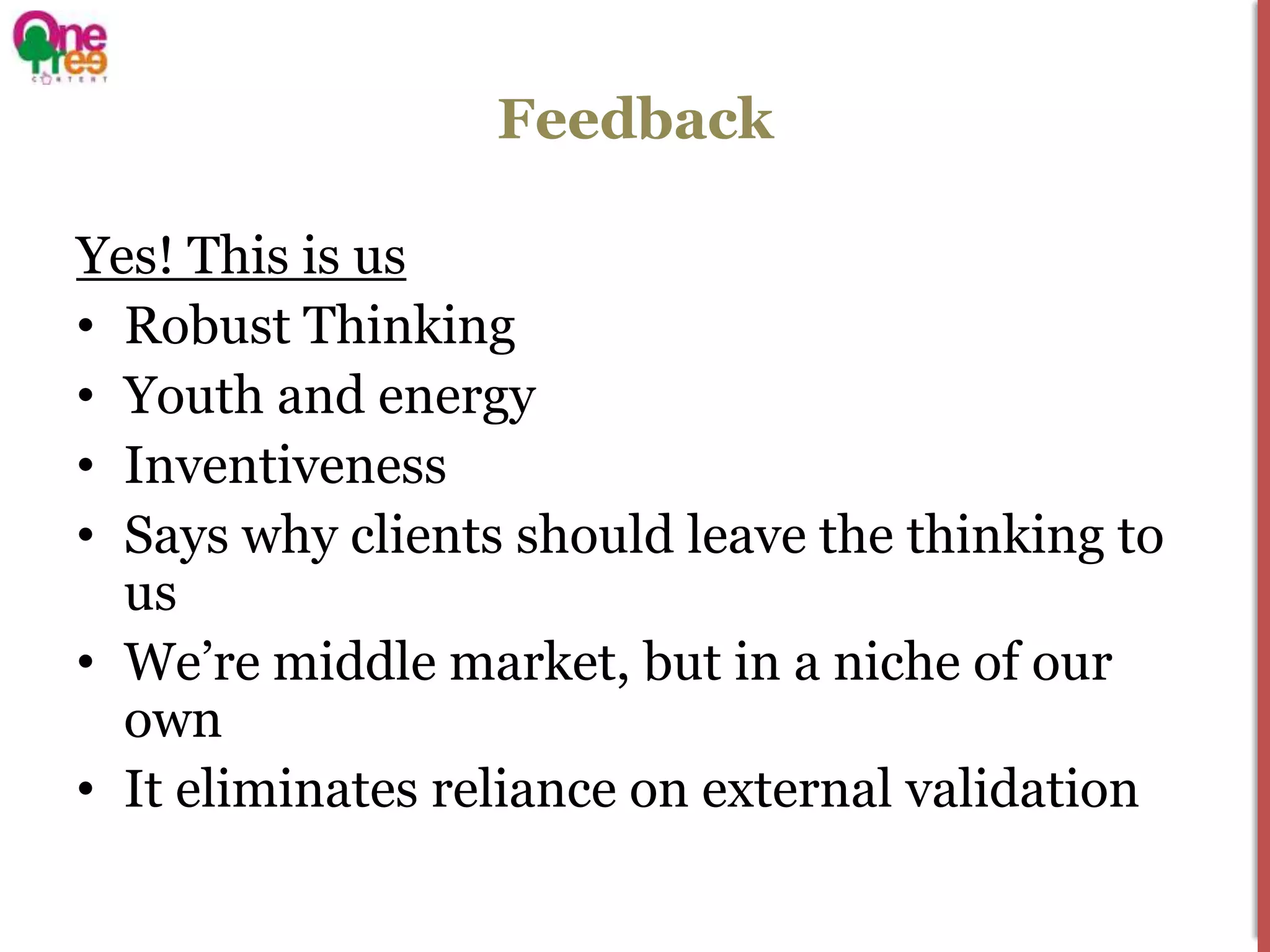 Feedback

Yes! This is us
• Robust Thinking
• Youth and energy
• Inventiveness
• Says why clients should leave the thinking to
  us
• We’re middle market, but in a niche of our
  own
• It eliminates reliance on external validation
 