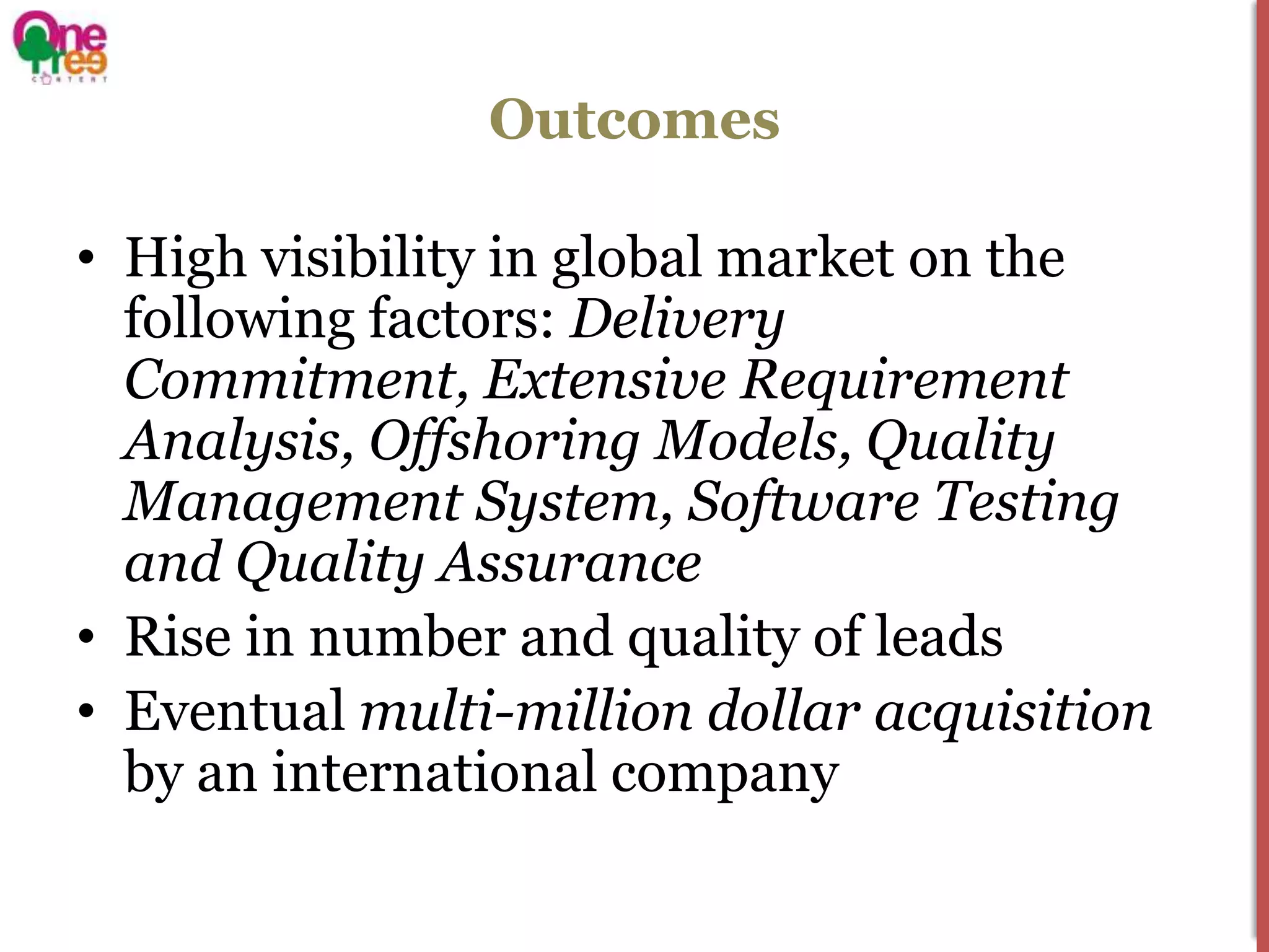 Outcomes

• High visibility in global market on the
  following factors: Delivery
  Commitment, Extensive Requirement
  Analysis, Offshoring Models, Quality
  Management System, Software Testing
  and Quality Assurance
• Rise in number and quality of leads
• Eventual multi-million dollar acquisition
  by an international company
 