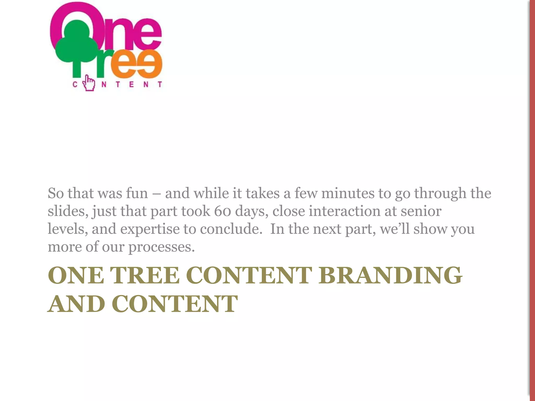 So that was fun – and while it takes a few minutes to go through the
slides, just that part took 60 days, close interaction at senior
levels, and expertise to conclude. In the next part, we’ll show you
more of our processes.

ONE TREE CONTENT BRANDING
AND CONTENT
 