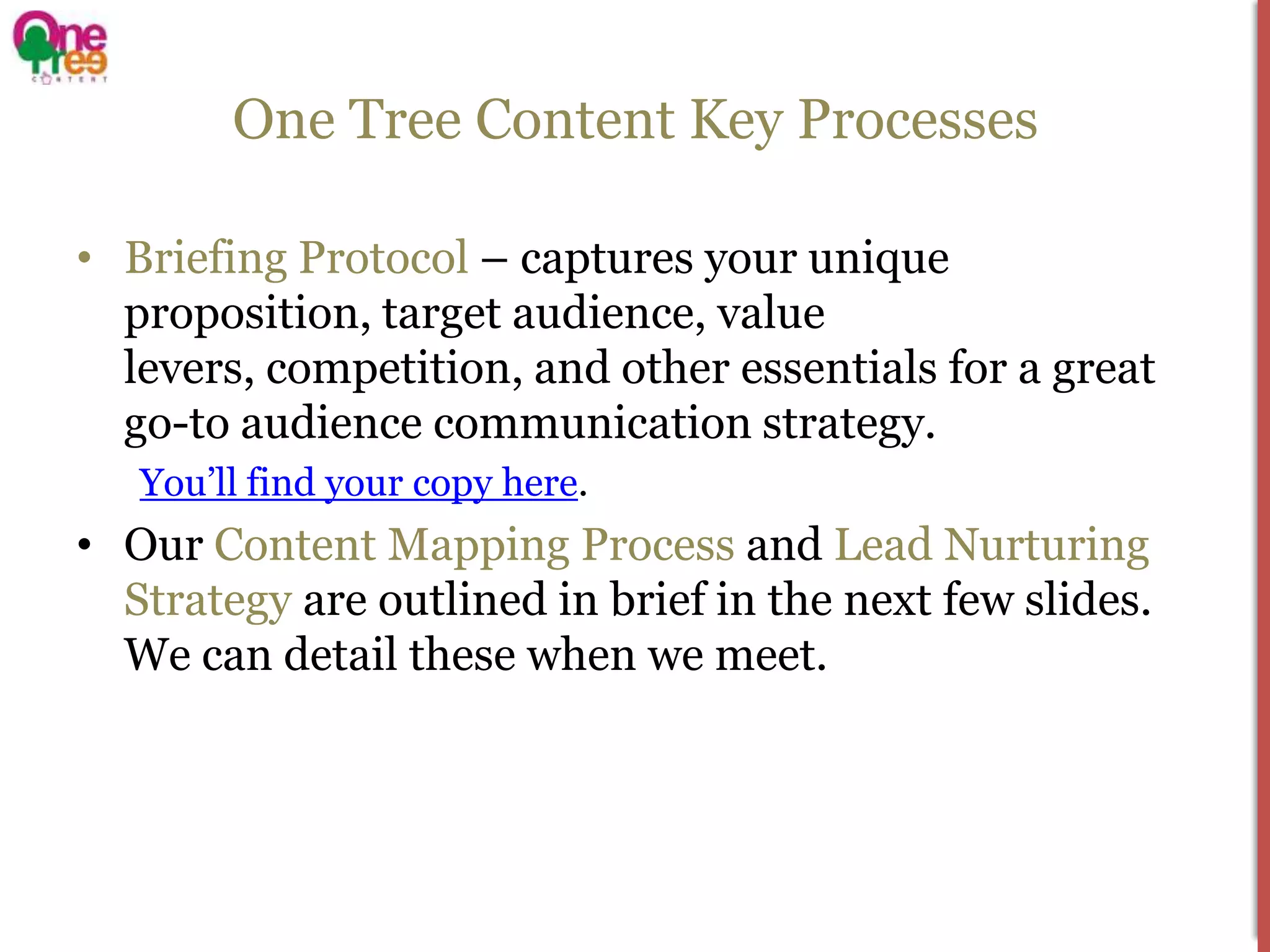One Tree Content Key Processes

• Briefing Protocol – captures your unique
  proposition, target audience, value
  levers, competition, and other essentials for a great
  go-to audience communication strategy.
   You’ll find your copy here.
• Our Content Mapping Process and Lead Nurturing
  Strategy are outlined in brief in the next few slides.
  We can detail these when we meet.
 