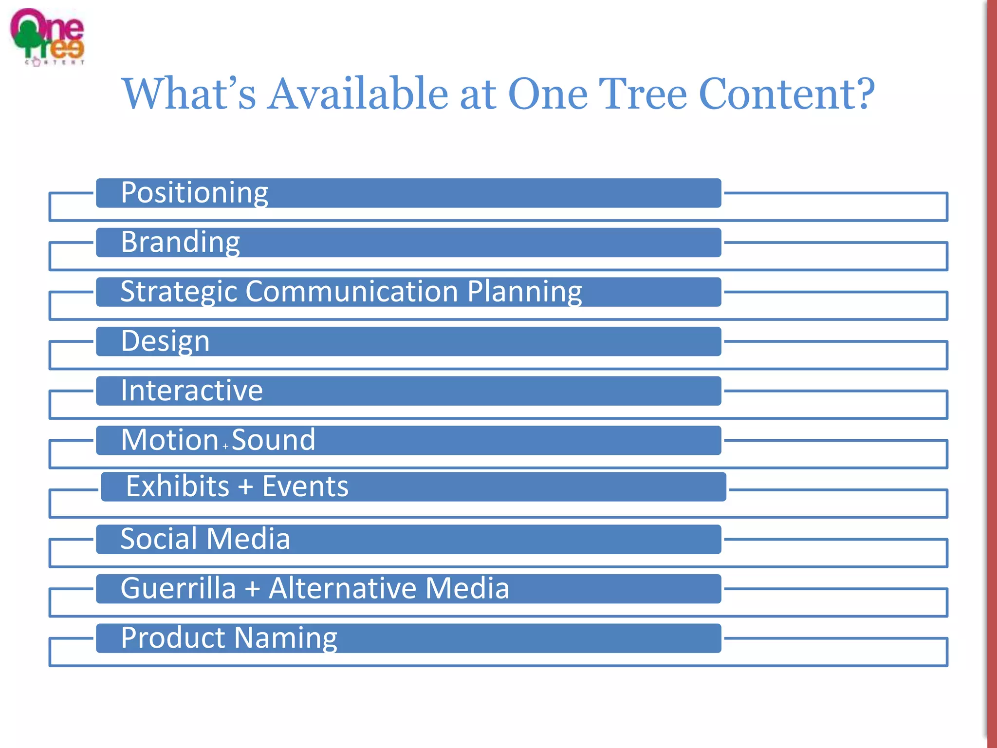 What’s Available at One Tree Content?

Positioning
Branding
Strategic Communication Planning
Design
Interactive
Motion Sound
       +


 Exhibits + Events
Social Media
Guerrilla + Alternative Media
Product Naming
 