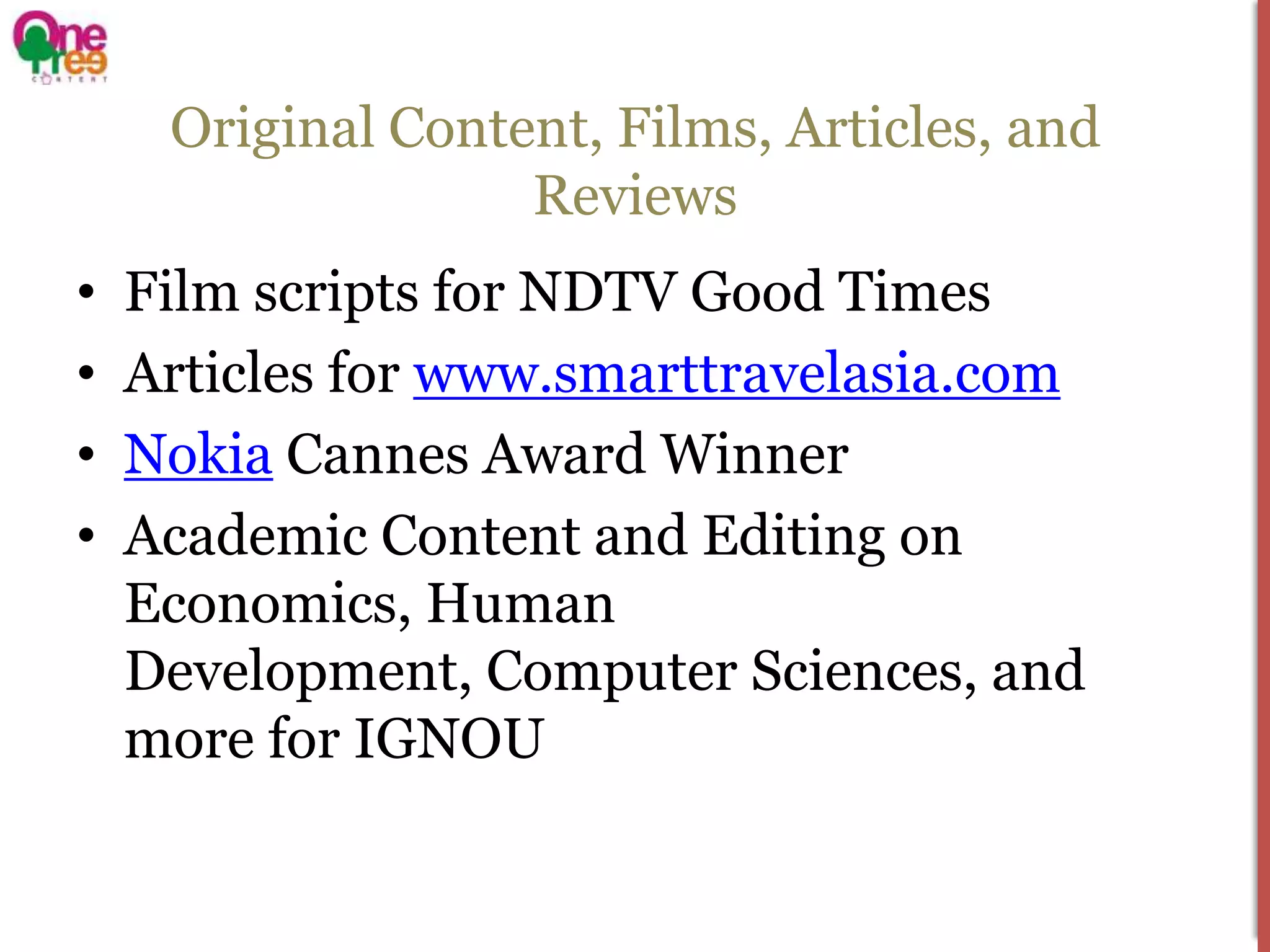 Original Content, Films, Articles, and
                   Reviews
•   Film scripts for NDTV Good Times
•   Articles for www.smarttravelasia.com
•   Nokia Cannes Award Winner
•   Academic Content and Editing on
    Economics, Human
    Development, Computer Sciences, and
    more for IGNOU
 