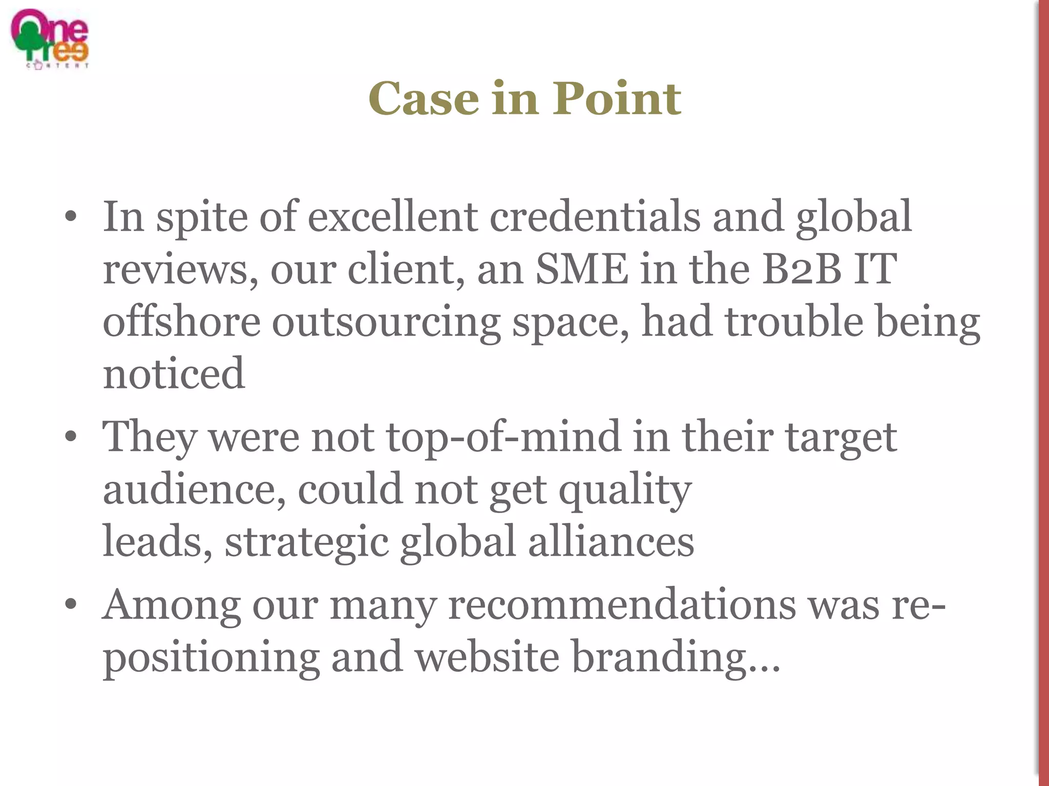 Case in Point

• In spite of excellent credentials and global
  reviews, our client, an SME in the B2B IT
  offshore outsourcing space, had trouble being
  noticed
• They were not top-of-mind in their target
  audience, could not get quality
  leads, strategic global alliances
• Among our many recommendations was re-
  positioning and website branding…
 