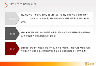 금융기관이 법률적 위험에 노출되어 있어 이를 예방하기 위한 법률 자문도 정보보호를 위한 비용 항복에 포함하도록 감독당국의 유권해석 또는 문구 수정 별표  2  중 정보보호 관련 컨설팅 비용 및 정보보호컨설팅 분류표에  IT/ 정보보호 관련 법률 자문이 포함되는지 불분명  제 8 조 ( 인력 ,  조직 및 예산 )  제 3 항  " 제 1 항 제 1 호의 인력에 관한 기준은  < 별표  1> 과 같으며 ,  제 2 항의 예산에 관한 기준은  < 별표  2> 와 같다 ." 정보보호 컨설팅의 범위 개정안 이  슈 의  견 