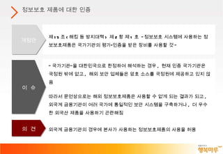 정보보호 제품에 대한 인증 외국계 금융기관의 경우에 본사가 사용하는 정보보호제품의 사용을 허용 “ 국가기관”을 대한민국으로 한정하여 해석하는 경우 ,  현재 인증 국가기관은 국정원 밖에 없고 ,  해외 보안 업체들은 암호 소스를 국정원에 제공하고 있지 않음 따라서 문언상으로는 해외 정보보호제품은 사용할 수 없게 되는 결과가 되고 ,  외국계 금융기관이 여러 국가에 통일적인 보안 시스템을 구축하거나 ,  더 우수한 외국산 제품을 사용하기 곤란해짐 제 15 조 ( 해킹 등 방지대책 )  제 2 항 제 1 호  " 정보보호 시스템에 사용하는 정보보호제품은 국가기관의 평가•인증을 받은 장비를 사용할 것 " 개정안 이  슈 의  견 