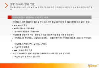 경찰 조사와 형사 입건 정보통신망법  28 조  1 항  2 호 ~5 호 각호 및 이에 따른 고시 위반이 개인정보 분실 등의 원인이 되었을 때 사례에서 많이 발생하는 고시 위반 사유 개인정보에 대한 불법적인 접근을 차단하기 위한 침입차단시스템 등 접근 통제장치의 설치 · 운영 - IDS, IPS 의 운영 - IP 주소 등으로 접근 통제 -  웹서버의 개인정보시스템 여부 개인정보를 안전하게 저장 · 전송할 수 있는 암호화기술 등을 이용한 보안조치 -  개인정보 중 주민번호 ,  비밀번호 암호화 .  로컬 저장시 전 개인정보 암호화 ( 로그 속 개인정보 ) -  비밀번호의 작성 규칙  ( 6 자리 , 8 자리 ) -  전송구간의 암호화 - VPN  접속시 추가 인증 백신 소프트웨어의 설치 · 운영 등 컴퓨터바이러스에 의한 침해 방지조치 -  백신의 설치 및 주기적 업데이트 