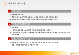 기타 유관기관 대응 1 한국소비자원 분쟁조정절차 있음 충분한 조사 없이 적극적으로 회사의 과실 인정 및 배상금 인정하는 경향 책임을 인정할 경우에 소송에 미치는 영향이 지대하므로 이의 제기 필요 2 개인정보분쟁조정위원회 위와 비슷 1 인당 배상금액을  100 만원 단위의 고액으로 인정한 사례 다수 1 인이 제기한 조정이라고 할지라도 집단소송의 원고수만큼 배상 청구와 마찬가지이므로 신중하게 대응  3 금융소비자연맹 등 시민단체  회사 방문 ,  정보공개 요청 ,  유관기관에 영향력 행사 등 적극적으로 활동 면담 ,  최소한 정보 제공 등 적절하게 대응 