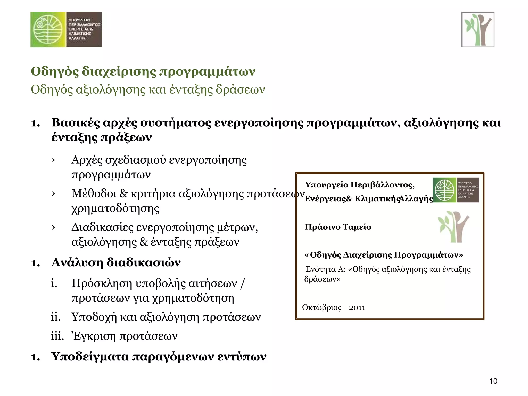 Βασικές αρχές συστήματος ενεργοποίησης προγραμμάτων, αξιολόγησης και ένταξης πράξεων Οδηγός διαχείρισης προγραμμάτων Οδηγός αξιολόγησης και ένταξης δράσεων   Αρχές σχεδιασμού ενεργοποίησης προγραμμάτων Μέθοδοι & κριτήρια αξιολόγησης προτάσεων χρηματοδότησης Διαδικασίες ενεργοποίησης μέτρων, αξιολόγησης & ένταξης πράξεων Ανάλυση διαδικασιών Πρόσκληση υποβολής αιτήσεων / προτάσεων για χρηματοδότηση Υποδοχή και αξιολόγηση προτάσεων Έγκριση προτάσεων Υποδείγματα παραγόμενων εντύπων Υπουργείο Περιβάλλοντος,  Ενέργειας  & Κλιματικής  Αλλαγής Πράσινο Ταμείο « Οδηγός Διαχείρισης Προγραμμάτων» Ενότητα Α: «Οδηγός αξιολόγησης και ένταξης  δράσεων» Οκτώβριος  2011 
