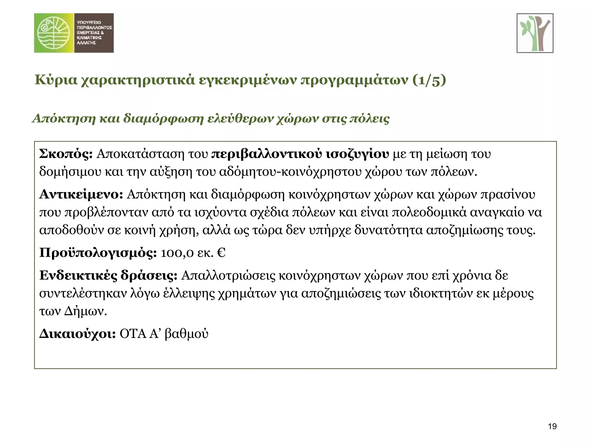 Απόκτηση και διαμόρφωση ελεύθερων χώρων στις πόλεις Σκοπός:   Αποκατάσταση του  περιβαλλοντικού ισοζυγίου  με τη μείωση του δομήσιμου και την αύξηση του   αδόμητου-κοινόχρηστου χώρου των πόλεων. Αντικείμενο:  Απόκτηση και διαμόρφωση κοινόχρηστων χώρων και χώρων πρασίνου που προβλέπονταν από τα ισχύοντα σχέδια πόλεων και είναι πολεοδομικά αναγκαίο να αποδοθούν σε κοινή χρήση, αλλά ως τώρα δεν υπήρχε δυνατότητα αποζημίωσης τους. Προϋπολογισμός:  100,0 εκ. € Ενδεικτικές δράσεις:  Απαλλοτριώσεις κοινόχρηστων χώρων που επί χρόνια δε συντελέστηκαν λόγω έλλειψης χρημάτων για αποζημιώσεις των ιδιοκτητών εκ μέρους των Δήμων. Δικαιούχοι:  ΟΤΑ Α’ βαθμού Κύρια χαρακτηριστικά εγκεκριμένων προγραμμάτων   (1/ 5 ) 