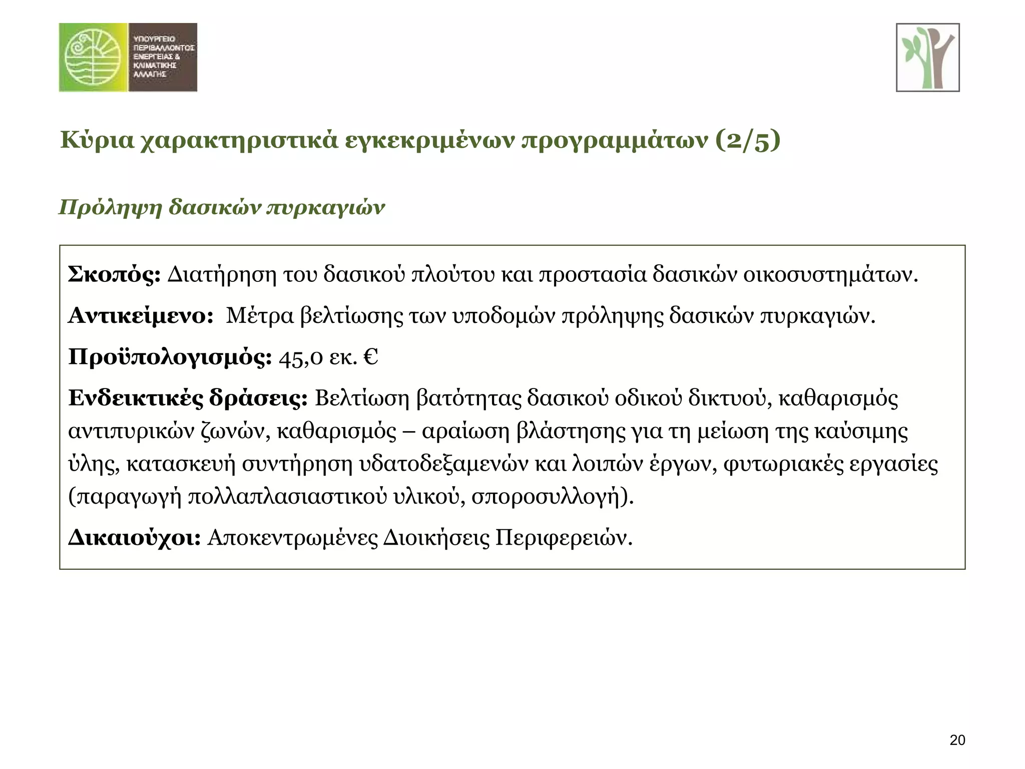 Σκοπός:   Διατήρηση του δασικού πλούτου και προστασία δασικών οικοσυστημάτων. Αντικείμενο:  Μέτρα βελτίωσης των υποδομών πρόληψης δασικών πυρκαγιών. Προϋπολογισμός:  45,0 εκ. € Ενδεικτικές δράσεις:  Βελτίωση βατότητας δασικού οδικού δικτυού, καθαρισμός αντιπυρικών ζωνών, καθαρισμός – αραίωση βλάστησης για τη μείωση της καύσιμης ύλης, κατασκευή συντήρηση υδατοδεξαμενών και λοιπών έργων, φυτωριακές εργασίες (παραγωγή πολλαπλασιαστικού υλικού, σποροσυλλογή). Δικαιούχοι:  Αποκεντρωμένες Διοικήσεις Περιφερειών. Πρόληψη δασικών πυρκαγιών Κύρια χαρακτηριστικά εγκεκριμένων προγραμμάτων   ( 2 / 5 ) 