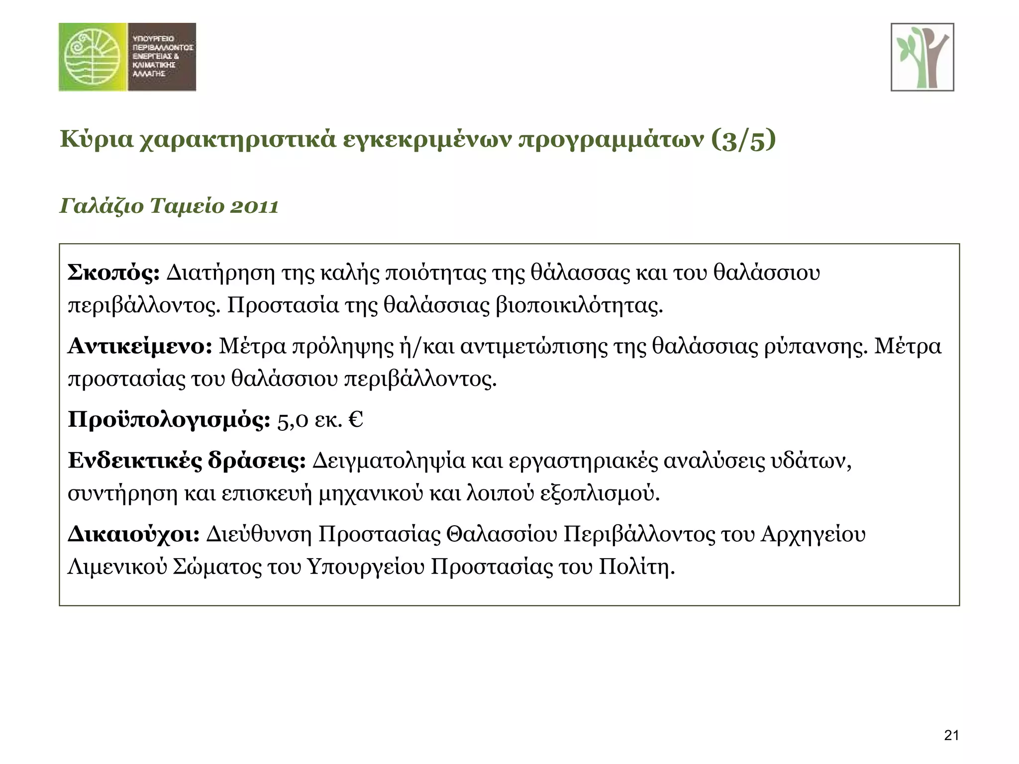 Σκοπός:  Διατήρηση της καλής ποιότητας της θάλασσας και του θαλάσσιου περιβάλλοντος. Προστασία της θαλάσσιας βιοποικιλότητας. Αντικείμενο:  Μέτρα πρόληψης ή/και αντιμετώπισης της θαλάσσιας ρύπανσης. Μέτρα προστασίας του θαλάσσιου περιβάλλοντος. Προϋπολογισμός:  5,0 εκ. € Ενδεικτικές δράσεις:  Δειγματοληψία και εργαστηριακές αναλύσεις υδάτων, συντήρηση και επισκευή μηχανικού και λοιπού εξοπλισμού. Δικαιούχοι:  Διεύθυνση Προστασίας Θαλασσίου Περιβάλλοντος του Αρχηγείου Λιμενικού Σώματος του Υπουργείου Προστασίας του Πολίτη. Γαλάζιο Ταμείο 2011 Κύρια χαρακτηριστικά εγκεκριμένων προγραμμάτων   ( 3 / 5 ) 