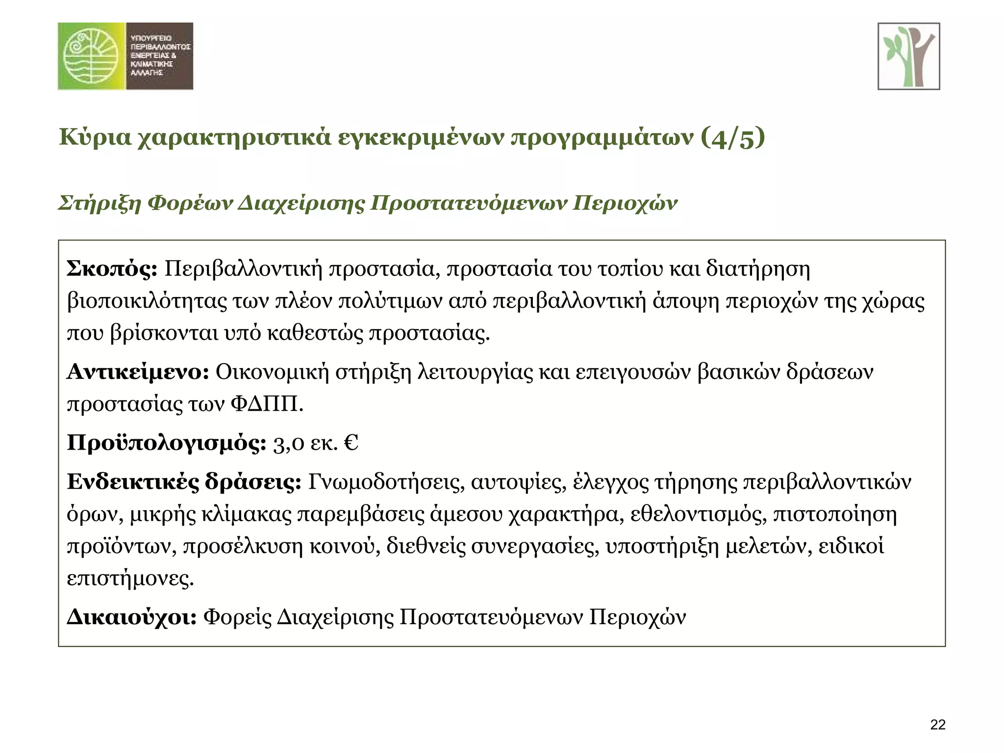 Σκοπός:  Περιβαλλοντική προστασία, προστασία του τοπίου και διατήρηση βιοποικιλότητας των πλέον πολύτιμων από περιβαλλοντική άποψη περιοχών της χώρας που βρίσκονται υπό καθεστώς προστασίας. Αντικείμενο:  Οικονομική στήριξη λειτουργίας και επειγουσών βασικών δράσεων προστασίας των ΦΔΠΠ.   Προϋπολογισμός:  3,0 εκ. € Ενδεικτικές δράσεις:  Γνωμοδοτήσεις, αυτοψίες, έλεγχος τήρησης περιβαλλοντικών όρων, μικρής κλίμακας παρεμβάσεις άμεσου χαρακτήρα, εθελοντισμός, πιστοποίηση προϊόντων, προσέλκυση κοινού, διεθνείς συνεργασίες, υποστήριξη μελετών, ειδικοί επιστήμονες. Δικαιούχοι:  Φορείς Διαχείρισης Προστατευόμενων Περιοχών Στήριξη Φορέων Διαχείρισης Προστατευόμενων Περιοχών Κύρια χαρακτηριστικά εγκεκριμένων προγραμμάτων   ( 4 / 5 ) 