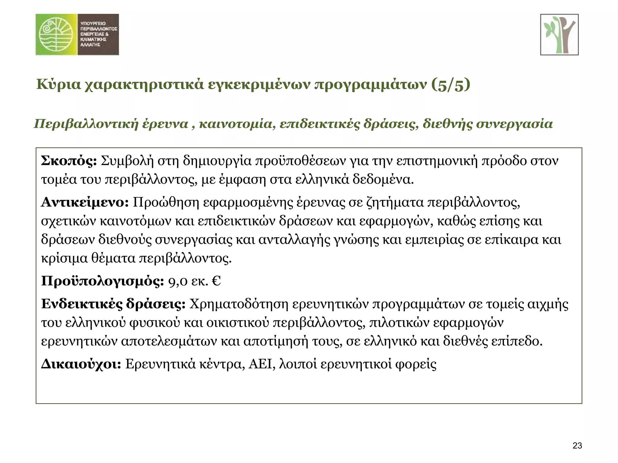Περιβαλλοντική έρευνα , καινοτομία, επιδεικτικές δράσεις, διεθνής συνεργασία Σκοπός:  Συμβολή στη   δημιουργία προϋποθέσεων για την επιστημονική πρόοδο στον τομέα του περιβάλλοντος, με έμφαση στα ελληνικά δεδομένα.  Αντικείμενο:  Προώθηση εφαρμοσμένης έρευνας σε ζητήματα περιβάλλοντος, σχετικών καινοτόμων και επιδεικτικών δράσεων και εφαρμογών, καθώς επίσης και δράσεων διεθνούς συνεργασίας και ανταλλαγής γνώσης και εμπειρίας σε επίκαιρα και κρίσιμα θέματα περιβάλλοντος.  Προϋπολογισμός:  9,0 εκ. € Ενδεικτικές δράσεις:  Χρηματοδότηση ερευνητικών προγραμμάτων σε τομείς αιχμής του ελληνικού φυσικού και οικιστικού περιβάλλοντος, πιλοτικών εφαρμογών ερευνητικών αποτελεσμάτων και αποτίμησή τους, σε ελληνικό και διεθνές επίπεδο. Δικαιούχοι:  Ερευνητικά κέντρα, ΑΕΙ, λοιποί ερευνητικοί φορείς Κύρια χαρακτηριστικά εγκεκριμένων προγραμμάτων   ( 5 / 5 ) 