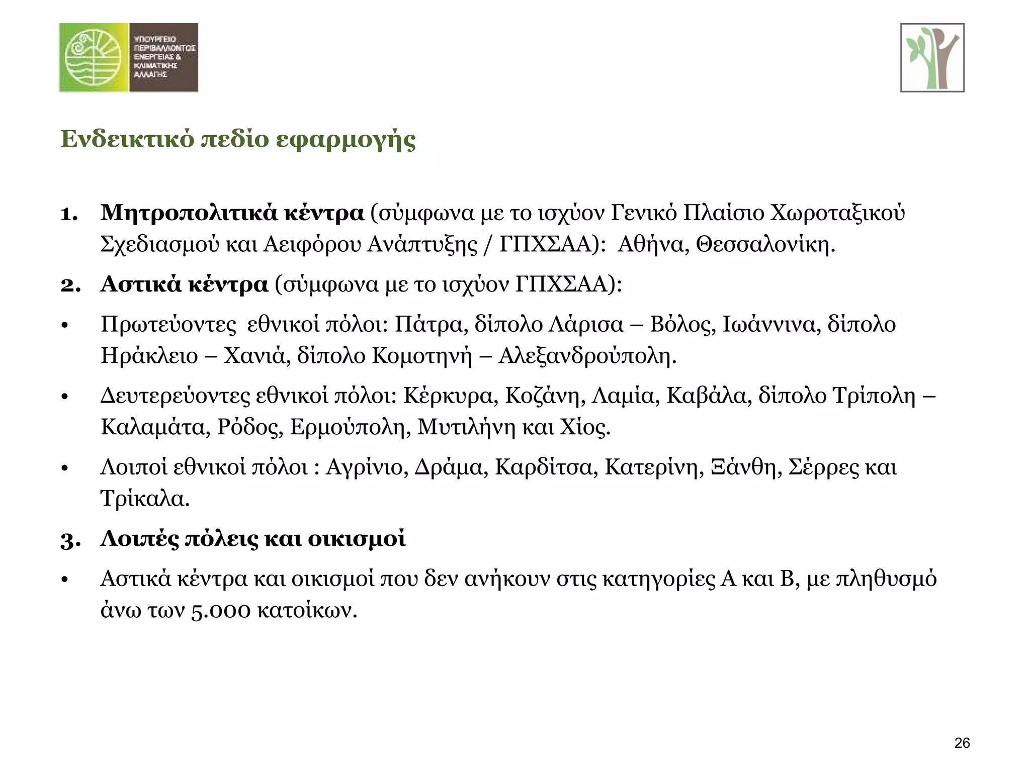 1. Μητροπολιτικά κέντρα  (σύμφωνα με το ισχύον Γενικό Πλαίσιο Χωροταξικού Σχεδιασμού και Αειφόρου Ανάπτυξης / ΓΠΧΣΑΑ):  Αθήνα, Θεσσαλονίκη. 2.  Αστικά κέντρα  (σύμφωνα με το ισχύον ΓΠΧΣΑΑ): Πρωτεύοντες  εθνικοί πόλοι: Πάτρα, δίπολο Λάρισα – Βόλος, Ιωάννινα, δίπολο Ηράκλειο – Χανιά, δίπολο Κομοτηνή – Αλεξανδρούπολη. Δευτερεύοντες εθνικοί πόλοι: Κέρκυρα, Κοζάνη, Λαμία, Καβάλα, δίπολο Τρίπολη – Καλαμάτα, Ρόδος, Ερμούπολη, Μυτιλήνη και Χίος. Λοιποί εθνικοί πόλοι : Αγρίνιο, Δράμα, Καρδίτσα, Κατερίνη, Ξάνθη, Σέρρες και Τρίκαλα. 3.  Λοιπές πόλεις και οικισμοί Αστικά κέντρα και οικισμοί που δεν   ανήκουν στις κατηγορίες Α και Β, με πληθυσμό άνω των 5.000 κατοίκων. Ενδεικτικό πεδίο εφαρμογής 