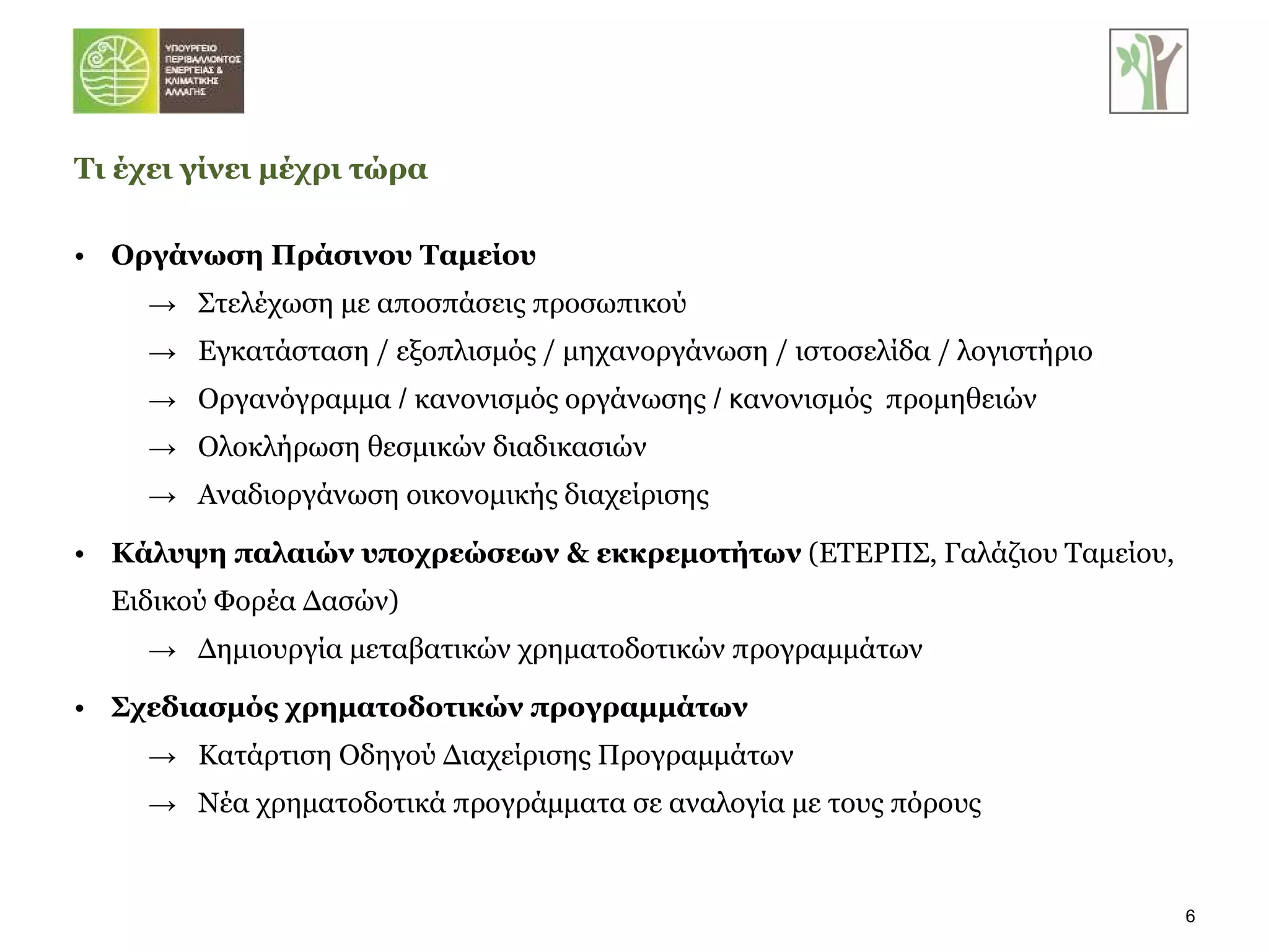 Οργάνωση Πράσινου Ταμείου Στελέχωση με αποσπάσεις προσωπικού Εγκατάσταση / εξοπλισμός / μηχανοργάνωση / ιστοσελίδα / λογιστήριο Οργανόγραμμα  /  κανονισμός οργάνωσης  / κ ανονισμός  προμηθειών Ολοκλήρωση θεσμικών διαδικασιών Αναδιοργάνωση οικονομικής διαχείρισης Κάλυψη παλαιών υποχρεώσεων & εκκρεμοτήτων  (ΕΤΕΡΠΣ, Γαλάζιου Ταμείου, Ειδικού Φορέα Δασών) Δημιουργία μεταβατικών χρηματοδοτικών προγραμμάτων Σχεδιασμός χρηματοδοτικών προγραμμάτων Κατάρτιση Οδηγού Διαχείρισης Προγραμμάτων Νέα χρηματοδοτικά προγράμματα σε αναλογία με τους πόρους Τι έχει γίνει μέχρι τώρα 