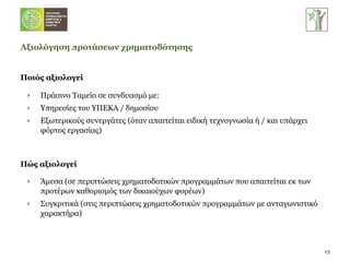 Ποιός αξιολογεί Αξιολόγηση προτάσεων χρηματοδότησης Πράσινο Ταμείο σε συνδυασμό με: Υπηρεσίες του ΥΠΕΚΑ / δημοσίου Εξωτερικούς συνεργάτες (όταν απαιτείται ειδική τεχνογνωσία ή / και υπάρχει φόρτος εργασίας) Πώς αξιολογεί Άμεσα (σε περιπτώσεις χρηματοδοτικών προγραμμάτων που απαιτείται εκ των προτέρων καθορισμός των δικαιούχων φορέων) Συγκριτικά (στις περιπτώσεις χρηματοδοτικών προγραμμάτων με ανταγωνιστικό χαρακτήρα) 