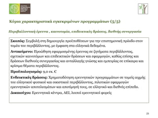 Περιβαλλοντική έρευνα , καινοτομία, επιδεικτικές δράσεις, διεθνής συνεργασία Σκοπός:  Συμβολή στη   δημιουργία προϋποθέσεων για την επιστημονική πρόοδο στον τομέα του περιβάλλοντος, με έμφαση στα ελληνικά δεδομένα.  Αντικείμενο:  Προώθηση εφαρμοσμένης έρευνας σε ζητήματα περιβάλλοντος, σχετικών καινοτόμων και επιδεικτικών δράσεων και εφαρμογών, καθώς επίσης και δράσεων διεθνούς συνεργασίας και ανταλλαγής γνώσης και εμπειρίας σε επίκαιρα και κρίσιμα θέματα περιβάλλοντος.  Προϋπολογισμός:  9,0 εκ. € Ενδεικτικές δράσεις:  Χρηματοδότηση ερευνητικών προγραμμάτων σε τομείς αιχμής του ελληνικού φυσικού και οικιστικού περιβάλλοντος, πιλοτικών εφαρμογών ερευνητικών αποτελεσμάτων και αποτίμησή τους, σε ελληνικό και διεθνές επίπεδο. Δικαιούχοι:  Ερευνητικά κέντρα, ΑΕΙ, λοιποί ερευνητικοί φορείς Κύρια χαρακτηριστικά εγκεκριμένων προγραμμάτων   ( 5 / 5 ) 