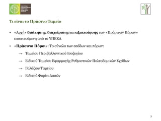 «Αρχή»  διοίκησης ,  διαχείρισης  και  αξιοποίησης  των «Πράσινων Πόρων» εποπτευόμενη από το ΥΠΕΚΑ « Πράσινοι Πόροι »: Το σύνολο των εσόδων και πόρων:  Ταμείου Περιβαλλοντικού Ισοζυγίου Ειδικού Ταμείου Εφαρμογής Ρυθμιστικών Πολεοδομικών Σχεδίων Γαλάζιου Ταμείου Ειδικού Φορέα Δασών Τι είναι το Πράσινο Ταμείο 