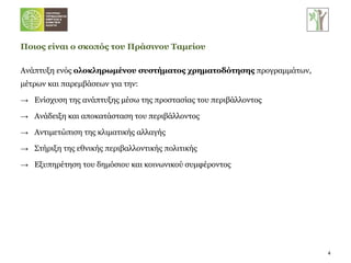 Ποιος είναι ο σκοπός του Πράσινου Ταμείου Ανάπτυξη ενός  ολοκληρωμένου συστήματος χρηματοδότησης  προγραμμάτων, μέτρων και παρεμβάσεων για την: Ενίσχυση της ανάπτυξης μέσω της προστασίας του περιβάλλοντος Ανάδειξη και αποκατάσταση του περιβάλλοντος Αντιμετώπιση της κλιματικής αλλαγής Στήριξη της εθνικής περιβαλλοντικής πολιτικής Εξυπηρέτηση του δημόσιου και κοινωνικού συμφέροντος 