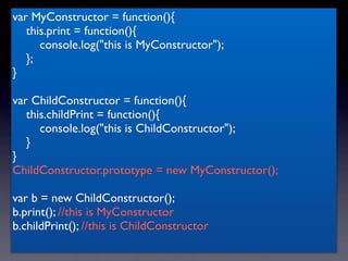 var MyConstructor = function(){
   this.print = function(){
      console.log("this is MyConstructor");
   };
}

var ChildConstructor = function(){
   this.childPrint = function(){
      console.log("this is ChildConstructor");
   }
}
ChildConstructor.prototype = new MyConstructor();

var b = new ChildConstructor();
b.print(); //this is MyConstructor
b.childPrint(); //this is ChildConstructor
 
