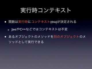 実行時コンテキスト
•   関数は実行時にコンテキスト(this)が決定される

    -   JavaやC++などではコンテキストは不変

•   あるオブジェクトのメソッドを別のオブジェクトのメ
    ソッドとして実行できる
 