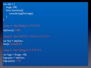 var obj = {
   hoge: 100,
   func: function(){
      console.log(this.hoge);
   }
}

//case 1: “this”はobjコンテキスト
obj.func(); //100

//case 2: “this”はグローバルコンテキスト
var foo = obj.func;
foo(); //undeﬁned

//case 3: “this”はfugaコンテキスト
var fuga = {hoge: -10};
fuga.piyo = obj.func;
fuga.piyo(); //-10
 