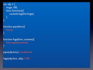 var obj = {
   hoge: 100,
   func: function(){
      console.log(this.hoge);
   }
}

function piyo(func){
   func();
}

function fuga(func, context){
   func.apply(context);
}

piyo(obj.func); //undeﬁned

fuga(obj.func, obj); //100
 