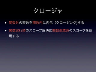 クロージャ
•   関数外の変数を関数内に内包（クロージング)する

•   関数実行時のスコープ解決に関数生成時のスコープを使
    用する
 