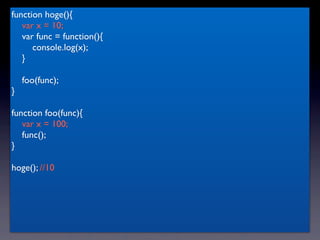 function hoge(){
   var x = 10;
   var func = function(){
      console.log(x);
   }

    foo(func);
}

function foo(func){
   var x = 100;
   func();
}

hoge(); //10
 