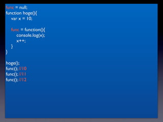 func = null;
function hoge(){
   var x = 10;

    func = function(){
       console.log(x);
       x++;
    }
}

hoge();
func(); //10
func(); //11
func(); //12
 