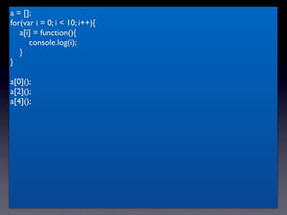 a = [];
for(var i = 0; i < 10; i++){
   a[i] = function(){
      console.log(i);
   }
}

a[0]();
a[2]();
a[4]();
 