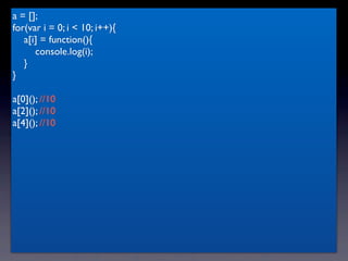 a = [];
for(var i = 0; i < 10; i++){
   a[i] = function(){
      console.log(i);
   }
}

a[0](); //10
a[2](); //10
a[4](); //10
 
