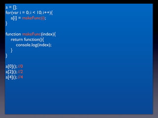 a = [];
for(var i = 0; i < 10; i++){
   a[i] = makeFunc(i);
}

function makeFunc(index){
   return function(){
      console.log(index);
   }
}

a[0](); //0
a[2](); //2
a[4](); //4
 