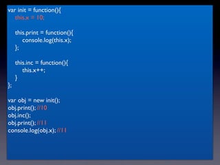 var init = function(){
   this.x = 10;

     this.print = function(){
        console.log(this.x);
     };

     this.inc = function(){
        this.x++;
     }
};

var obj = new init();
obj.print(); //10
obj.inc();
obj.print(); //11
console.log(obj.x); //11
 